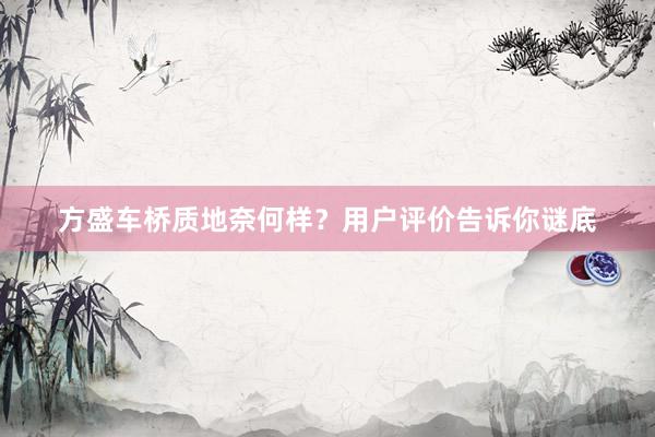 方盛车桥质地奈何样？用户评价告诉你谜底